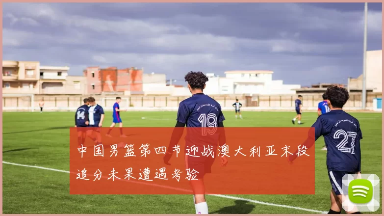 中国男篮第四节迎战澳大利亚末段追分未果遭遇考验