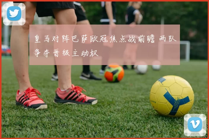 皇马对阵巴萨欧冠焦点战前瞻 两队争夺晋级主动权