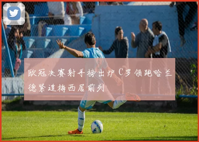 欧冠决赛射手榜出炉 C罗领跑哈兰德紧追梅西居前列