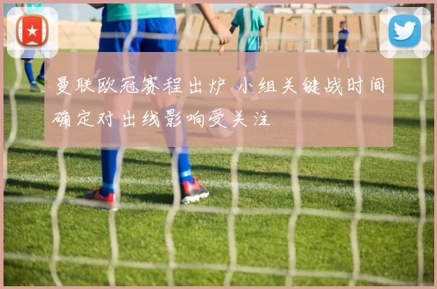 曼联欧冠赛程出炉 小组关键战时间确定对出线影响受关注