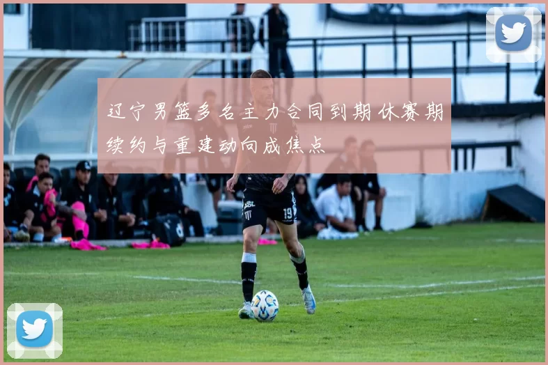 辽宁男篮多名主力合同到期 休赛期续约与重建动向成焦点