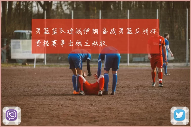 男篮蓝队迎战伊朗 备战男篮亚洲杯资格赛争出线主动权