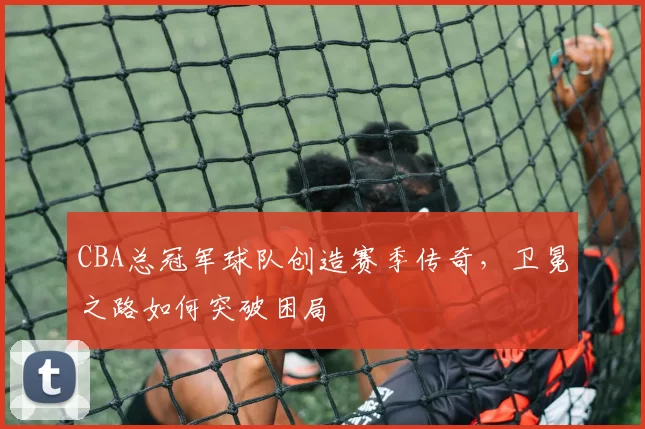 CBA总冠军球队创造赛季传奇，卫冕之路如何突破困局