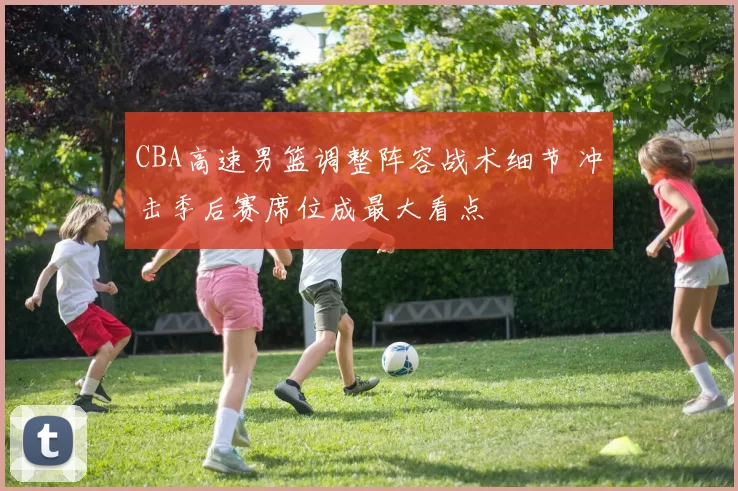 CBA高速男篮调整阵容战术细节 冲击季后赛席位成最大看点