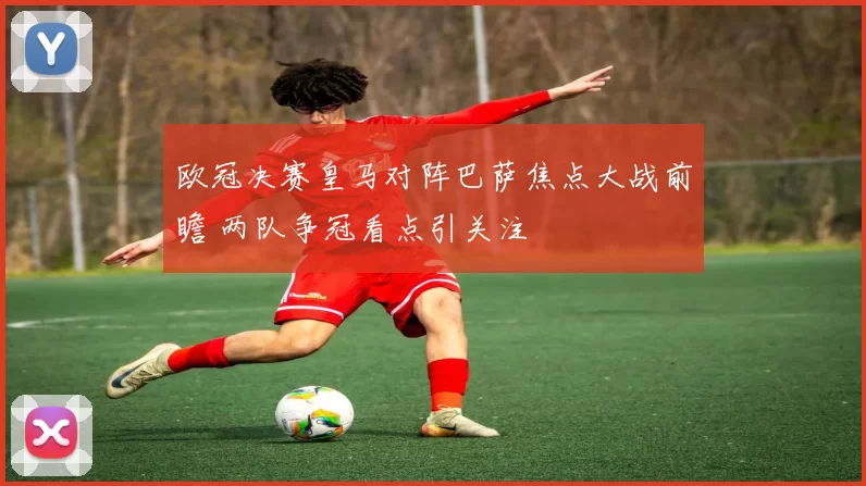 欧冠决赛皇马对阵巴萨焦点大战前瞻 两队争冠看点引关注