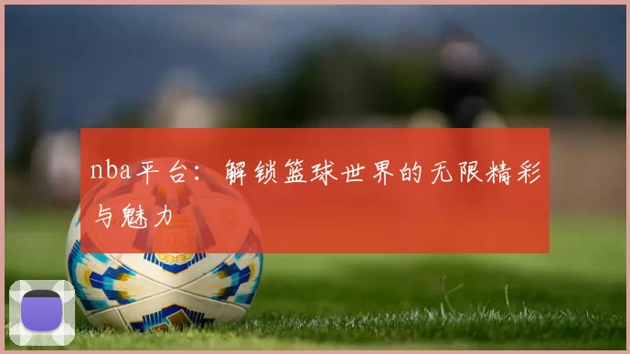nba平台：解锁篮球世界的无限精彩与魅力