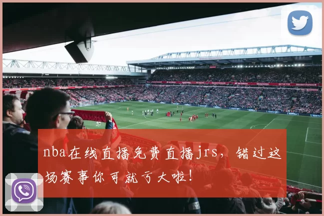 nba在线直播免费直播jrs，错过这场赛事你可就亏大啦！