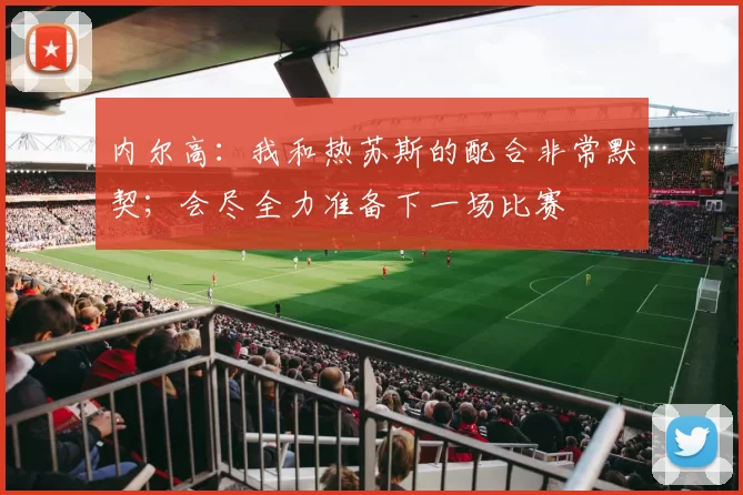 内尔高：我和热苏斯的配合非常默契；会尽全力准备下一场比赛