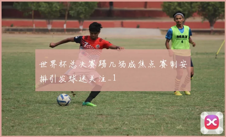 世界杯总决赛踢几场成焦点 赛制安排引发球迷关注_1