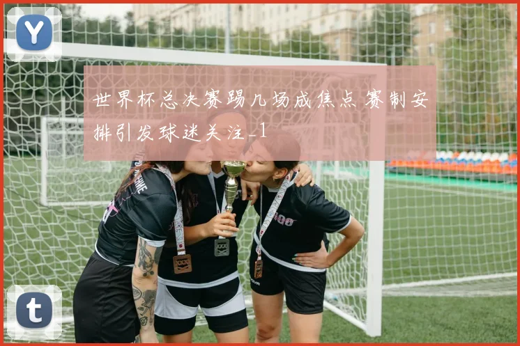 世界杯总决赛踢几场成焦点 赛制安排引发球迷关注_1