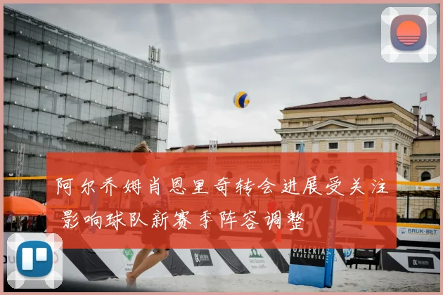 阿尔乔姆肖恩里奇转会进展受关注 影响球队新赛季阵容调整