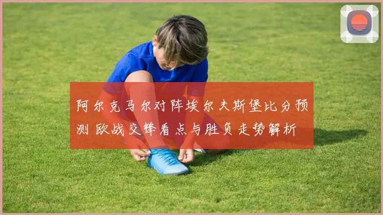 阿尔克马尔对阵埃尔夫斯堡比分预测 欧战交锋看点与胜负走势解析
