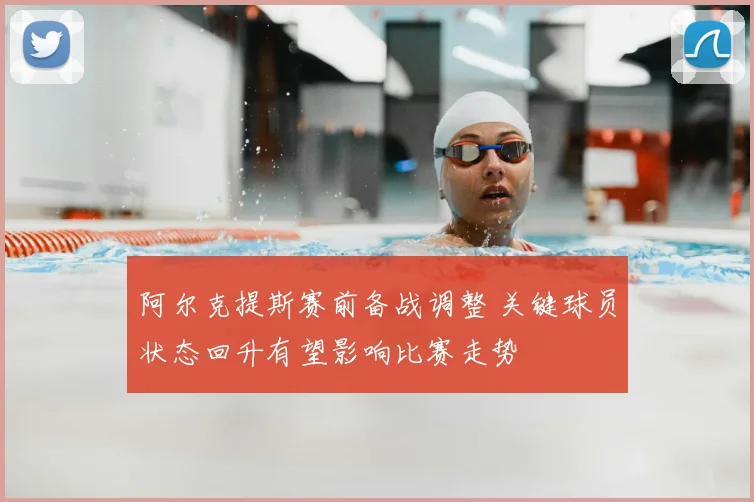 阿尔克提斯赛前备战调整 关键球员状态回升有望影响比赛走势