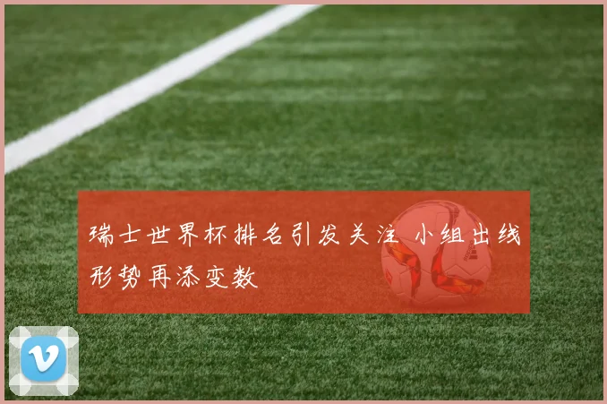 瑞士世界杯排名引发关注 小组出线形势再添变数