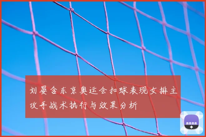 刘晏含东京奥运会扣球表现女排主攻手战术执行与效果分析