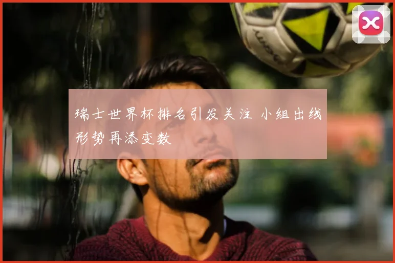 瑞士世界杯排名引发关注 小组出线形势再添变数