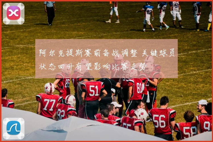 阿尔克提斯赛前备战调整 关键球员状态回升有望影响比赛走势