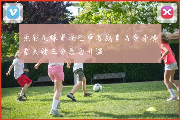 竞彩足球资讯巴萨客战皇马争夺榜首关键三分悬念升温