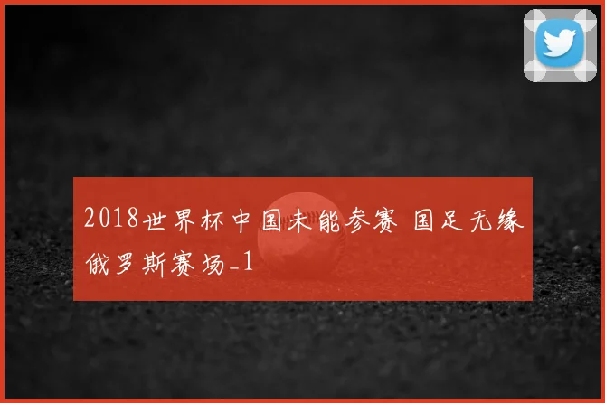 2018世界杯中国未能参赛 国足无缘俄罗斯赛场_1